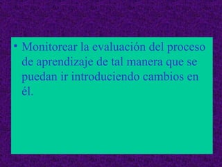 Monitorear la evaluación del proceso de aprendizaje de tal manera que se puedan ir introduciendo cambios en él.  