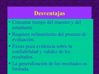 Desventajas Consume tiempo del maestro y del estudiante. Requiere refinamiento del proceso de evaluación. Existe poca evidencia sobre la confiabilidad y validez de los resultados. La generalización de los resultados es limitada. 