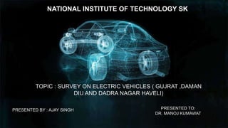 NATIONAL INSTITUTE OF TECHNOLOGY SK
TOPIC : SURVEY ON ELECTRIC VEHICLES ( GUJRAT ,DAMAN
DIU AND DADRA NAGAR HAVELI)
PRESENTED BY : AJAY SINGH PRESENTED TO:
DR. MANOJ KUMAWAT
 