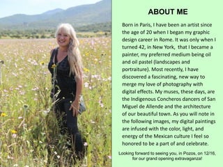 ABOUT ME
Born in Paris, I have been an artist since
the age of 20 when I began my graphic
design career in Rome. It was only when I
turned 42, in New York, that I became a
painter, my preferred medium being oil
and oil pastel (landscapes and
portraiture). Most recently, I have
discovered a fascinating, new way to
merge my love of photography with
digital effects. My muses, these days, are
the Indigenous Concheros dancers of San
Miguel de Allende and the architecture
of our beautiful town. As you will note in
the following images, my digital paintings
are infused with the color, light, and
energy of the Mexican culture I feel so
honored to be a part of and celebrate.
Looking forward to seeing you, in Pozos, on 12/16,
for our grand opening extravaganza!
 