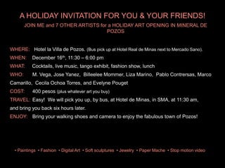 WHERE: Hotel la Villa de Pozos. (Bus pick up at Hotel Real de Minas next to Mercado Sano).
WHEN: December 16th, 11:30 C 6:00 pm
WHAT: Cocktails, live music, tango exhibit, fashion show, lunch
` WHO: M. Vega, Jose Yanez, Billeelee Mommer, Liza Marino, Pablo Contrersas, Marco
Camarillo, Cecila Ochoa Torres, and Evelyne Pouget
COST: 400 pesos (plus whatever art you buy)
TRAVEL: Easy! We will pick you up, by bus, at Hotel de Minas, in SMA, at 11:30 am,
and bring you back six hours later.
ENJOY: Bring your walking shoes and camera to enjoy the fabulous town of Pozos!
JOIN ME and 7 OTHER ARTISTS for a HOLIDAY ART OPENING IN MINERAL DE
POZOS
? Paintings ? Fashion ? Digital Art ? Soft sculptures ? Jewelry ? Paper Mache ? Stop motion video
A HOLIDAY INVITATION FOR YOU & YOUR FRIENDS!
 