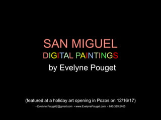 SAN MIGUEL
DIGITAL PAINTINGS
by Evelyne Pouget
• Evelyne Pouget2@gmail.com • www.EvelynePouget.com • 845.389.5405
(featured at a holiday art opening in Pozos on 12/16/17)
 