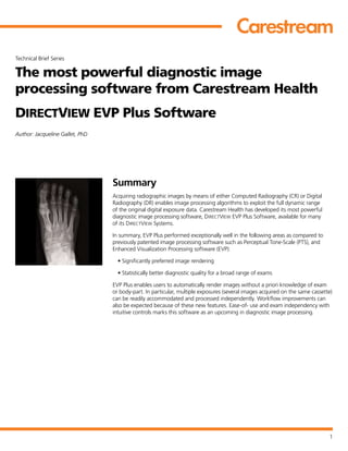 1
Technical Brief Series
The most powerful diagnostic image
processing software from Carestream Health
DIRECTVIEW EVP Plus Software
Author: Jacqueline Gallet, PhD
Summary
Acquiring radiographic images by means of either Computed Radiography (CR) or Digital
Radiography (DR) enables image processing algorithms to exploit the full dynamic range
of the original digital exposure data. Carestream Health has developed its most powerful
diagnostic image processing software, DIRECTVIEW EVP Plus Software, available for many
of its DIRECTVIEW Systems.
In summary, EVP Plus performed exceptionally well in the following areas as compared to
previously patented image processing software such as Perceptual Tone-Scale (PTS), and
Enhanced Visualization Processing software (EVP):
• Significantly preferred image rendering
• Statistically better diagnostic quality for a broad range of exams
EVP Plus enables users to automatically render images without a priori knowledge of exam
or body-part. In particular, multiple exposures (several images acquired on the same cassette)
can be readily accommodated and processed independently. Workflow improvements can
also be expected because of these new features. Ease-of- use and exam independency with
intuitive controls marks this software as an upcoming in diagnostic image processing.
 