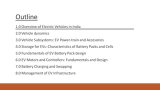 Outline
1.0 Overview of Electric Vehicles in India
2.0 Vehicle dynamics
3.0 Vehicle Subsystems: EV Power-train and Accesories
4.0 Storage for EVs: Characteristics of Battery Packs and Cells
5.0 Fundamentals of EV Battery Pack design
6.0 EV Motors and Controllers: Fundamentals and Design
7.0 Battery Charging and Swapping
8.0 Management of EV Infrastructure
 