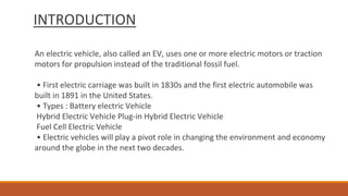 INTRODUCTION
An electric vehicle, also called an EV, uses one or more electric motors or traction
motors for propulsion instead of the traditional fossil fuel.
• First electric carriage was built in 1830s and the first electric automobile was
built in 1891 in the United States.
• Types : Battery electric Vehicle
Hybrid Electric Vehicle Plug-in Hybrid Electric Vehicle
Fuel Cell Electric Vehicle
• Electric vehicles will play a pivot role in changing the environment and economy
around the globe in the next two decades.
 