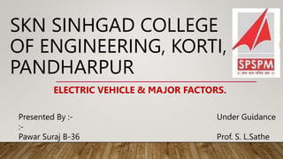 SKN SINHGAD COLLEGE
OF ENGINEERING, KORTI,
PANDHARPUR
Presented By :- Under Guidance
:-
Pawar Suraj B-36 Prof. S. L.Sathe
ELECTRIC VEHICLE & MAJOR FACTORS.
 