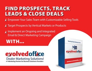 Find ProsPects, track
Leads & cLose deaLs
   Empower Your Sales Team with Customizable Selling Tools
   Target Prospects by Vertical Markets or Products
   Implement an Ongoing and Integrated
   Email & Direct Marketing Campaign

With...

evolvedoff ce
Dealer Marketing Solutions!
T H E   E V O L U T I O N   O F   B U S I N E S S   T E C H N O L O G Y


#1 Marketing Partner for Business Solutions Providers
 