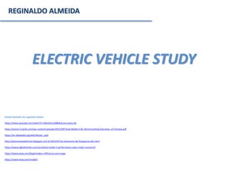 ELECTRIC VEHICLE STUDY
REGINALDO ALMEIDA
Estudo baseado nas seguintes fontes:
https://www.youtube.com/watch?v=3SAxXUIre28&feature=youtu.be
https://estore.ricardo.com/wp-content/uploads/2015/09/Tesla-Model-S-60_Benchmarking-Overview_v2-Preview.pdf
https://en.wikipedia.org/wiki/Nissan_Leaf
http://automoveiseletricos.blogspot.com.br/2012/07/os-inversores-de-frequencia-dos.html
https://www.digitaltrends.com/cars/tesla-model-3-performance-specs-news-rumors/3/
https://www.tesla.com/blog/model-s-efficiency-and-range
https://www.tesla.com/model3
 