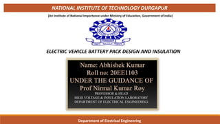 ELECTRIC VEHICLE BATTERY PACK DESIGN AND INSULATION
Department of Electrical Engineering
NATIONAL INSTITUTE OF TECHNOLOGY DURGAPUR
(An Institute of National Importance under Ministry of Education, Government of India) 1
PROFESSOR & HEAD
HIGH VOLTAGE & INSULATION LABORATORY
DEPARTMENT OF ELECTRICAL ENGINEERING
 
