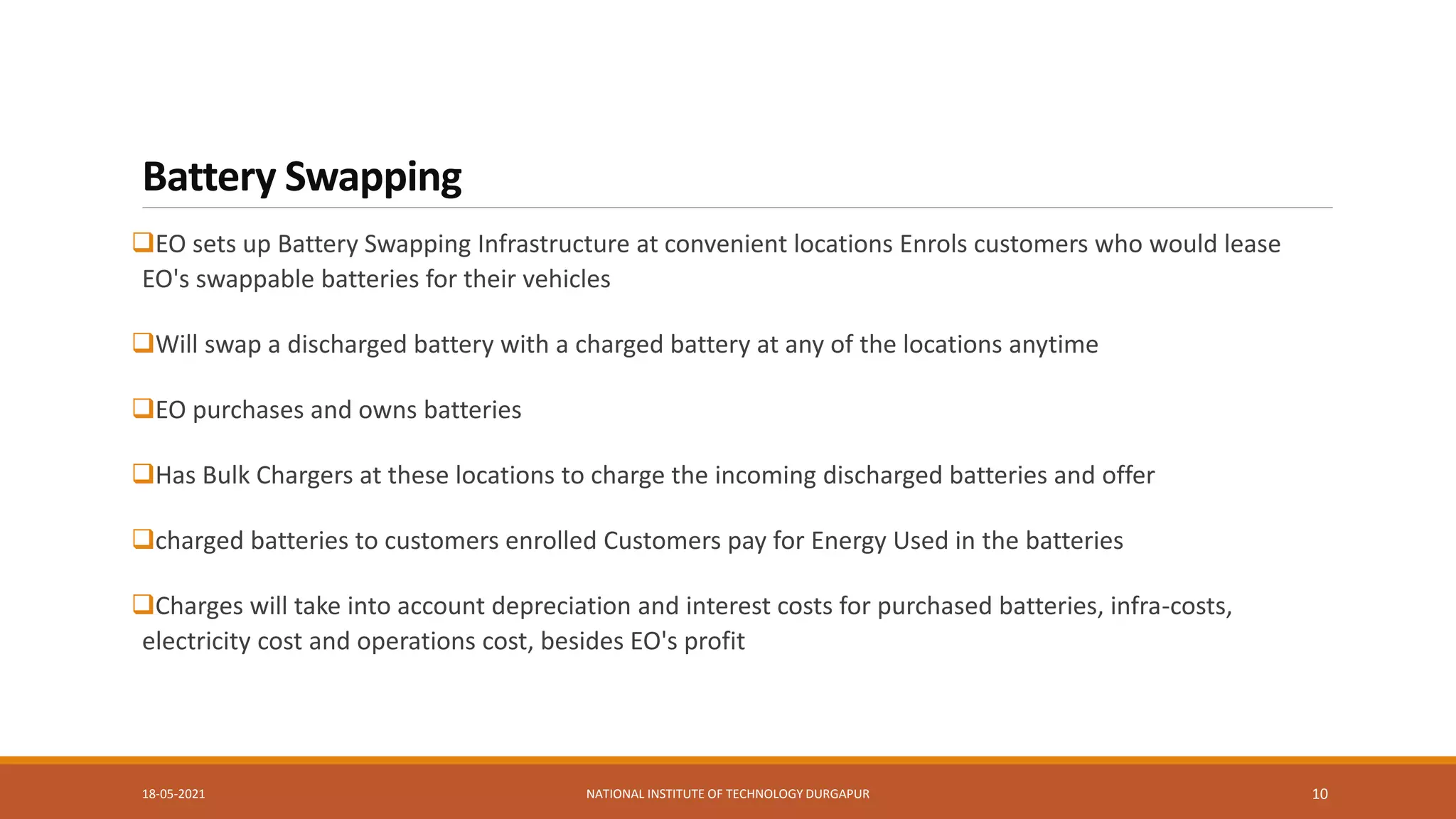 Battery Swapping
EO sets up Battery Swapping Infrastructure at convenient locations Enrols customers who would lease
EO's swappable batteries for their vehicles
Will swap a discharged battery with a charged battery at any of the locations anytime
EO purchases and owns batteries
Has Bulk Chargers at these locations to charge the incoming discharged batteries and offer
charged batteries to customers enrolled Customers pay for Energy Used in the batteries
Charges will take into account depreciation and interest costs for purchased batteries, infra-costs,
electricity cost and operations cost, besides EO's profit
18-05-2021 NATIONAL INSTITUTE OF TECHNOLOGY DURGAPUR 10
 