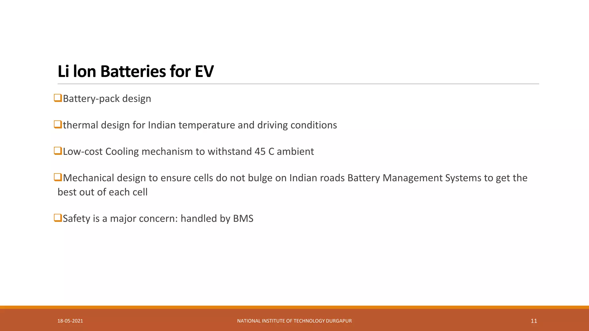Li lon Batteries for EV
Battery-pack design
thermal design for Indian temperature and driving conditions
Low-cost Cooling mechanism to withstand 45 C ambient
Mechanical design to ensure cells do not bulge on Indian roads Battery Management Systems to get the
best out of each cell
Safety is a major concern: handled by BMS
18-05-2021 NATIONAL INSTITUTE OF TECHNOLOGY DURGAPUR 11
 