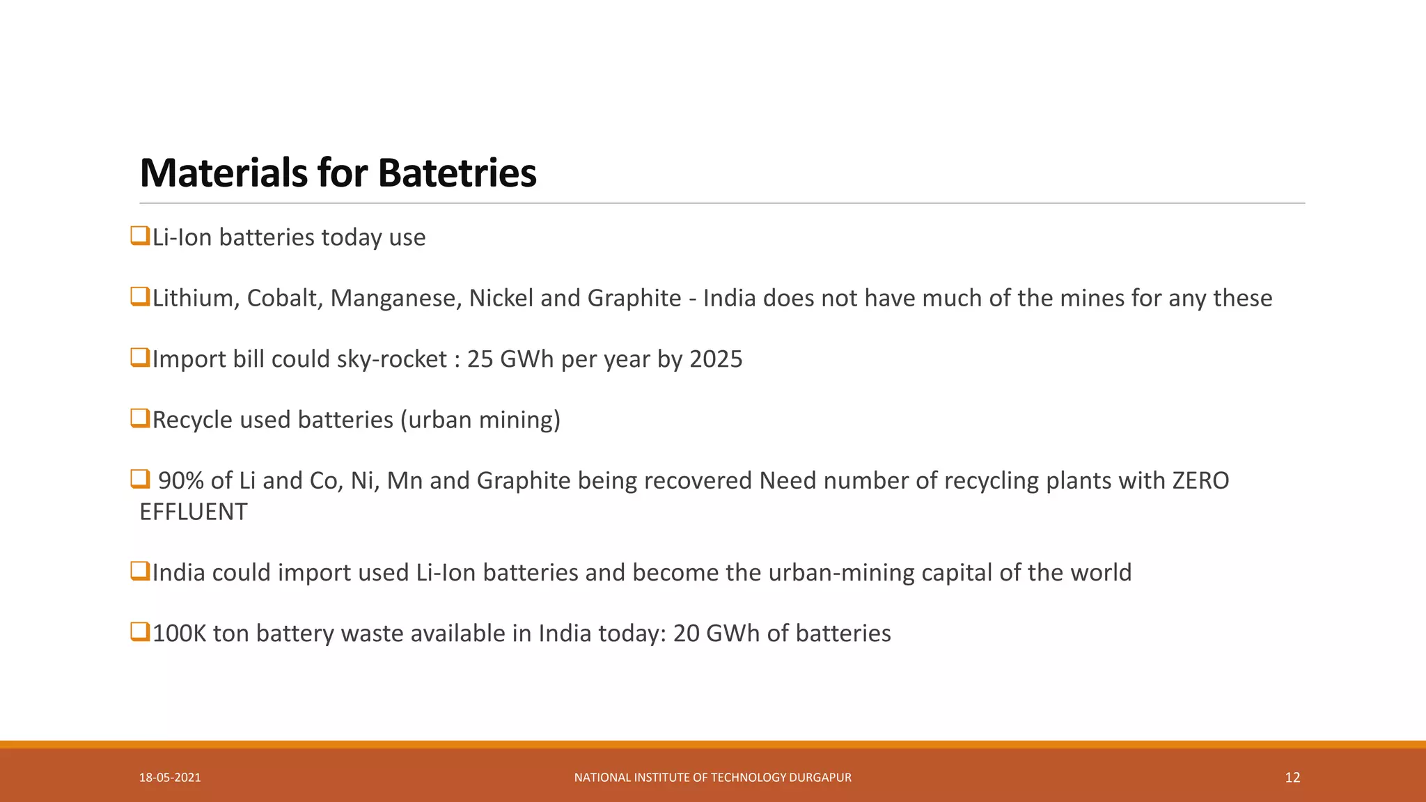 Materials for Batetries
Li-Ion batteries today use
Lithium, Cobalt, Manganese, Nickel and Graphite - India does not have much of the mines for any these
Import bill could sky-rocket : 25 GWh per year by 2025
Recycle used batteries (urban mining)
 90% of Li and Co, Ni, Mn and Graphite being recovered Need number of recycling plants with ZERO
EFFLUENT
India could import used Li-Ion batteries and become the urban-mining capital of the world
100K ton battery waste available in India today: 20 GWh of batteries
18-05-2021 NATIONAL INSTITUTE OF TECHNOLOGY DURGAPUR 12
 