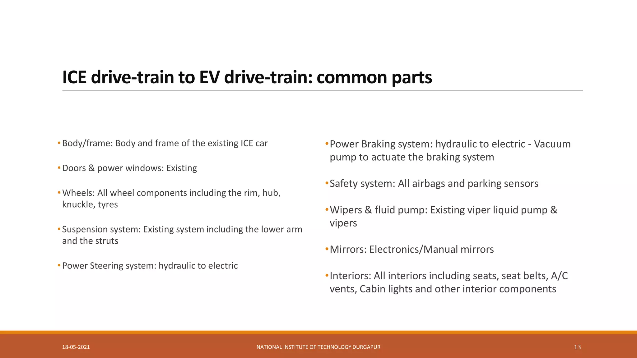 ICE drive-train to EV drive-train: common parts
•Body/frame: Body and frame of the existing ICE car
•Doors & power windows: Existing
•Wheels: All wheel components including the rim, hub,
knuckle, tyres
•Suspension system: Existing system including the lower arm
and the struts
•Power Steering system: hydraulic to electric
•Power Braking system: hydraulic to electric - Vacuum
pump to actuate the braking system
•Safety system: All airbags and parking sensors
•Wipers & fluid pump: Existing viper liquid pump &
vipers
•Mirrors: Electronics/Manual mirrors
•Interiors: All interiors including seats, seat belts, A/C
vents, Cabin lights and other interior components
18-05-2021 NATIONAL INSTITUTE OF TECHNOLOGY DURGAPUR 13
 