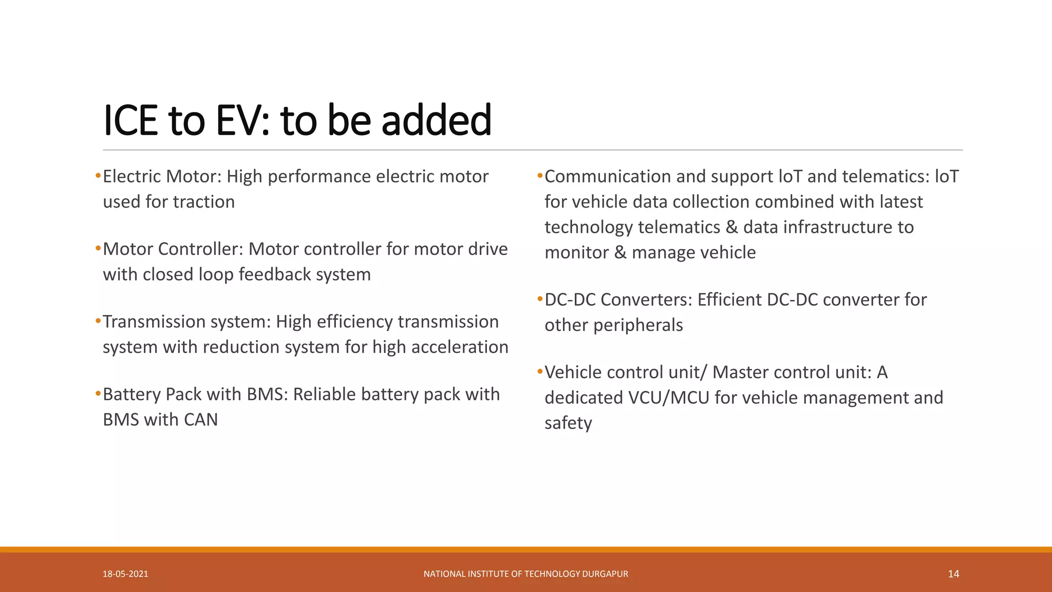 ICE to EV: to be added
•Electric Motor: High performance electric motor
used for traction
•Motor Controller: Motor controller for motor drive
with closed loop feedback system
•Transmission system: High efficiency transmission
system with reduction system for high acceleration
•Battery Pack with BMS: Reliable battery pack with
BMS with CAN
•Communication and support loT and telematics: loT
for vehicle data collection combined with latest
technology telematics & data infrastructure to
monitor & manage vehicle
•DC-DC Converters: Efficient DC-DC converter for
other peripherals
•Vehicle control unit/ Master control unit: A
dedicated VCU/MCU for vehicle management and
safety
18-05-2021 NATIONAL INSTITUTE OF TECHNOLOGY DURGAPUR 14
 