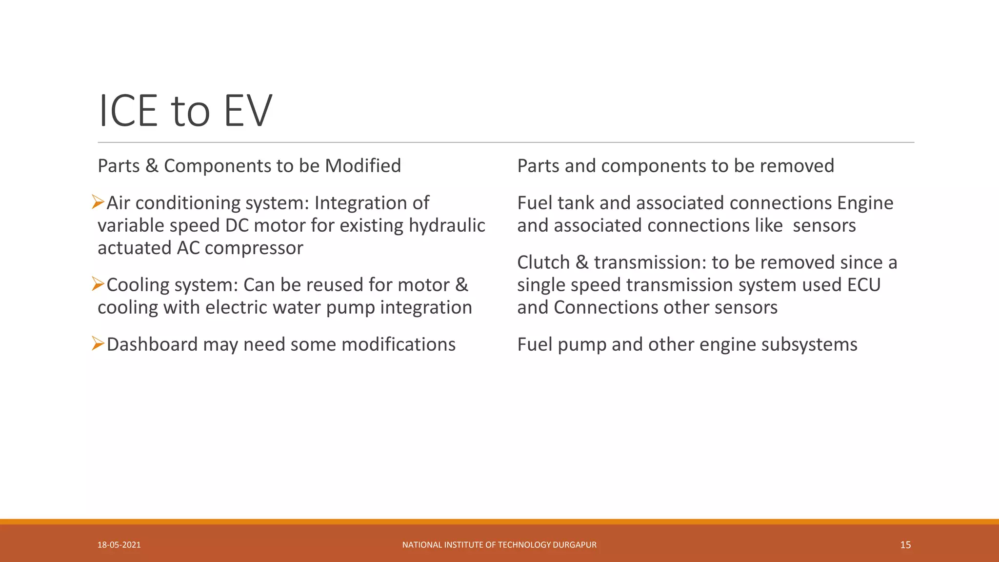 ICE to EV
Parts & Components to be Modified
Air conditioning system: Integration of
variable speed DC motor for existing hydraulic
actuated AC compressor
Cooling system: Can be reused for motor &
cooling with electric water pump integration
Dashboard may need some modifications
Parts and components to be removed
Fuel tank and associated connections Engine
and associated connections like sensors
Clutch & transmission: to be removed since a
single speed transmission system used ECU
and Connections other sensors
Fuel pump and other engine subsystems
18-05-2021 NATIONAL INSTITUTE OF TECHNOLOGY DURGAPUR 15
 