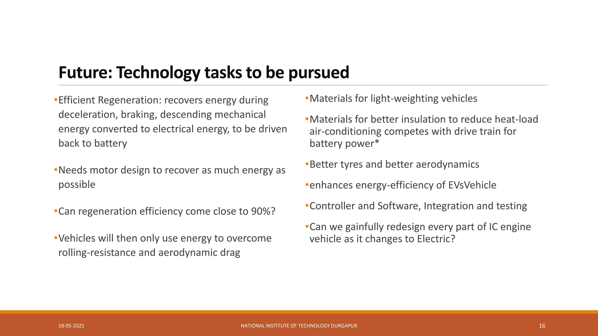 Future: Technology tasks to be pursued
•Efficient Regeneration: recovers energy during
deceleration, braking, descending mechanical
energy converted to electrical energy, to be driven
back to battery
•Needs motor design to recover as much energy as
possible
•Can regeneration efficiency come close to 90%?
•Vehicles will then only use energy to overcome
rolling-resistance and aerodynamic drag
•Materials for light-weighting vehicles
•Materials for better insulation to reduce heat-load
air-conditioning competes with drive train for
battery power*
•Better tyres and better aerodynamics
•enhances energy-efficiency of EVsVehicle
•Controller and Software, Integration and testing
•Can we gainfully redesign every part of IC engine
vehicle as it changes to Electric?
18-05-2021 NATIONAL INSTITUTE OF TECHNOLOGY DURGAPUR 16
 
