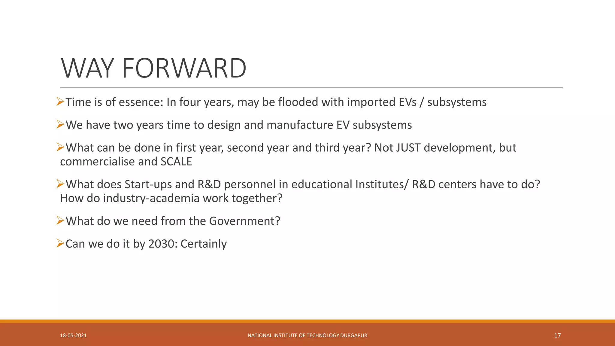WAY FORWARD
Time is of essence: In four years, may be flooded with imported EVs / subsystems
We have two years time to design and manufacture EV subsystems
What can be done in first year, second year and third year? Not JUST development, but
commercialise and SCALE
What does Start-ups and R&D personnel in educational Institutes/ R&D centers have to do?
How do industry-academia work together?
What do we need from the Government?
Can we do it by 2030: Certainly
18-05-2021 NATIONAL INSTITUTE OF TECHNOLOGY DURGAPUR 17
 