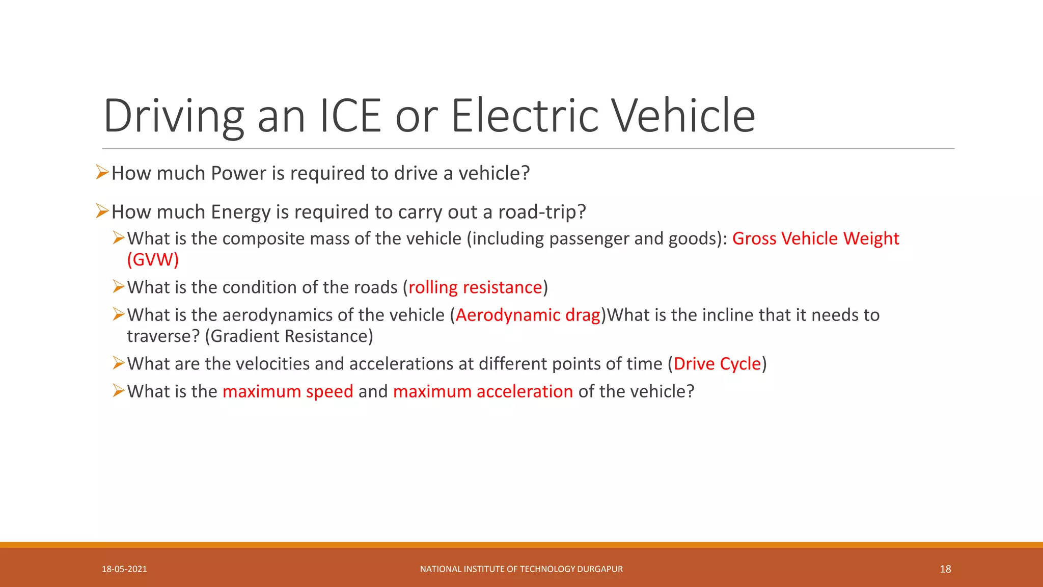 Driving an ICE or Electric Vehicle
How much Power is required to drive a vehicle?
How much Energy is required to carry out a road-trip?
What is the composite mass of the vehicle (including passenger and goods): Gross Vehicle Weight
(GVW)
What is the condition of the roads (rolling resistance)
What is the aerodynamics of the vehicle (Aerodynamic drag)What is the incline that it needs to
traverse? (Gradient Resistance)
What are the velocities and accelerations at different points of time (Drive Cycle)
What is the maximum speed and maximum acceleration of the vehicle?
18-05-2021 NATIONAL INSTITUTE OF TECHNOLOGY DURGAPUR 18
 