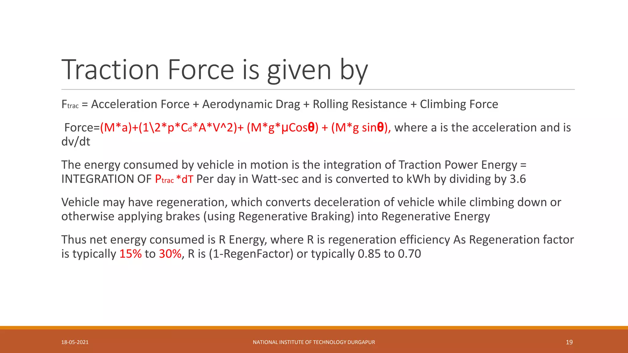 Traction Force is given by
Ftrac = Acceleration Force + Aerodynamic Drag + Rolling Resistance + Climbing Force
Force=(M*a)+(12*p*Cd*A*V^2)+ (M*g*μCosθ) + (M*g sinθ), where a is the acceleration and is
dv/dt
The energy consumed by vehicle in motion is the integration of Traction Power Energy =
INTEGRATION OF Ptrac *dT Per day in Watt-sec and is converted to kWh by dividing by 3.6
Vehicle may have regeneration, which converts deceleration of vehicle while climbing down or
otherwise applying brakes (using Regenerative Braking) into Regenerative Energy
Thus net energy consumed is R Energy, where R is regeneration efficiency As Regeneration factor
is typically 15% to 30%, R is (1-RegenFactor) or typically 0.85 to 0.70
18-05-2021 NATIONAL INSTITUTE OF TECHNOLOGY DURGAPUR 19
 