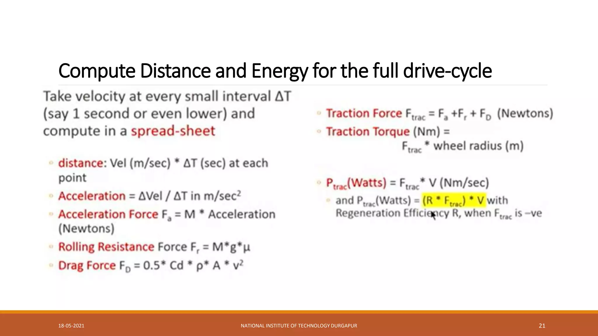 Compute Distance and Energy for the full drive-cycle
Take velocity at every small interval AT (say 1 second or even lower) and compute in a spread-sheet
distance: Vel (m/sec) AT (sec) at each point
Acceleration = LEVel / AT in m/sec2
Acceleration Force F, = M Acceleration (Newtons)
Rolling Resistance Force F, = M*8’u
Drag Force Fo = 0.5' Cd p A v?
Traction Force Furac = F, +F, + Fo (Newtons)
Traction Torque (Nm) =Firac * wheel radius (m)
Pirac(Watts) = Furac V (Nm/sec)and
Pu(Watts) = (R F)V with Regeneration Efficiency R, when Frac is-ve
18-05-2021 NATIONAL INSTITUTE OF TECHNOLOGY DURGAPUR 21
 