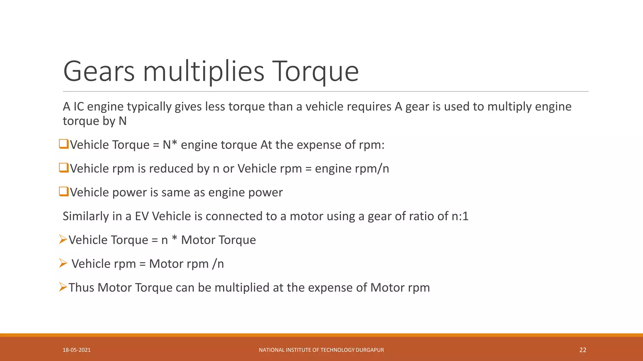 Gears multiplies Torque
A IC engine typically gives less torque than a vehicle requires A gear is used to multiply engine
torque by N
Vehicle Torque = N* engine torque At the expense of rpm:
Vehicle rpm is reduced by n or Vehicle rpm = engine rpm/n
Vehicle power is same as engine power
Similarly in a EV Vehicle is connected to a motor using a gear of ratio of n:1
Vehicle Torque = n * Motor Torque
 Vehicle rpm = Motor rpm /n
Thus Motor Torque can be multiplied at the expense of Motor rpm
18-05-2021 NATIONAL INSTITUTE OF TECHNOLOGY DURGAPUR 22
 