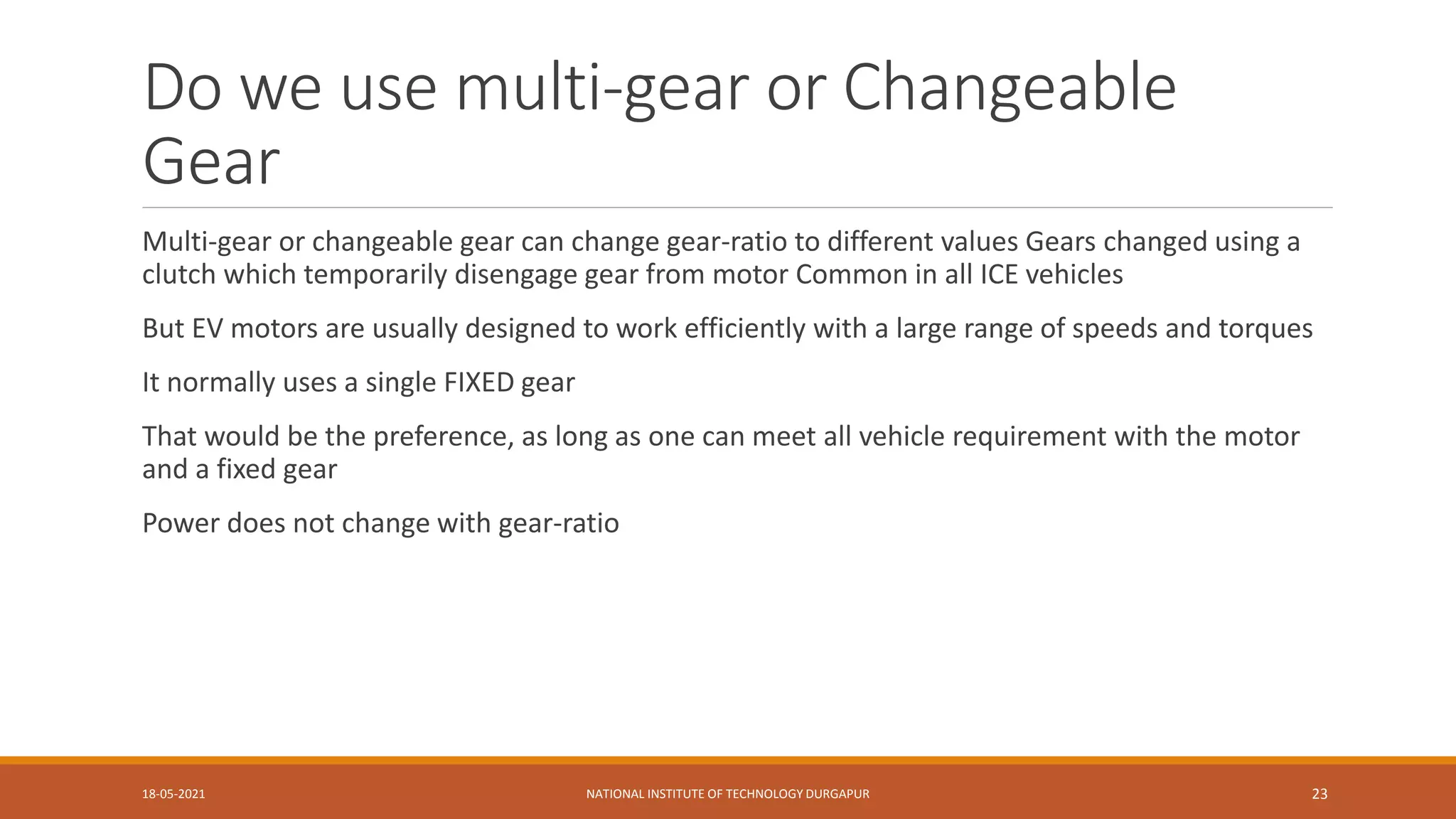 Do we use multi-gear or Changeable
Gear
Multi-gear or changeable gear can change gear-ratio to different values Gears changed using a
clutch which temporarily disengage gear from motor Common in all ICE vehicles
But EV motors are usually designed to work efficiently with a large range of speeds and torques
It normally uses a single FIXED gear
That would be the preference, as long as one can meet all vehicle requirement with the motor
and a fixed gear
Power does not change with gear-ratio
18-05-2021 NATIONAL INSTITUTE OF TECHNOLOGY DURGAPUR 23
 