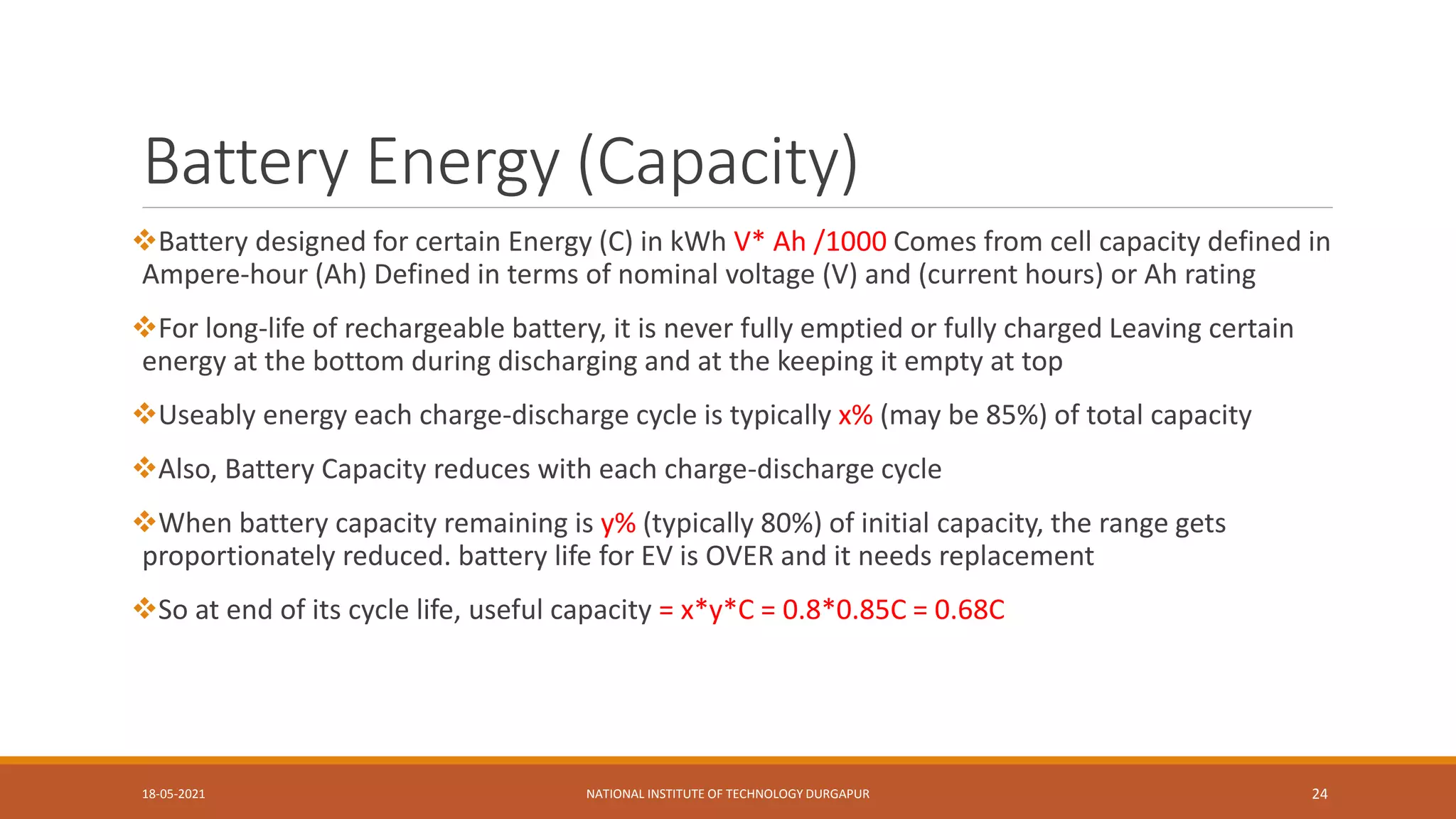 Battery Energy (Capacity)
Battery designed for certain Energy (C) in kWh V* Ah /1000 Comes from cell capacity defined in
Ampere-hour (Ah) Defined in terms of nominal voltage (V) and (current hours) or Ah rating
For long-life of rechargeable battery, it is never fully emptied or fully charged Leaving certain
energy at the bottom during discharging and at the keeping it empty at top
Useably energy each charge-discharge cycle is typically x% (may be 85%) of total capacity
Also, Battery Capacity reduces with each charge-discharge cycle
When battery capacity remaining is y% (typically 80%) of initial capacity, the range gets
proportionately reduced. battery life for EV is OVER and it needs replacement
So at end of its cycle life, useful capacity = x*y*C = 0.8*0.85C = 0.68C
18-05-2021 NATIONAL INSTITUTE OF TECHNOLOGY DURGAPUR 24
 