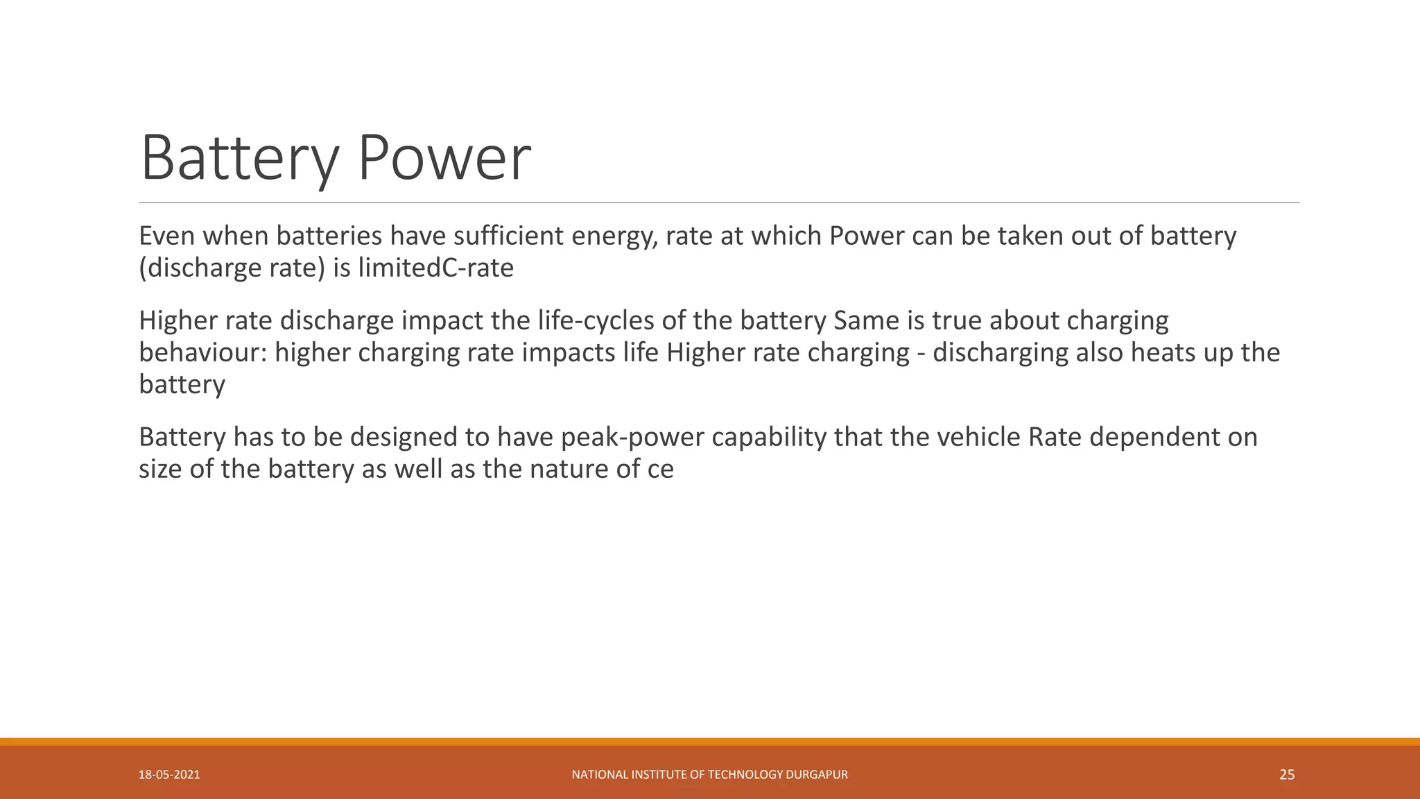 Battery Power
Even when batteries have sufficient energy, rate at which Power can be taken out of battery
(discharge rate) is limitedC-rate
Higher rate discharge impact the life-cycles of the battery Same is true about charging
behaviour: higher charging rate impacts life Higher rate charging - discharging also heats up the
battery
Battery has to be designed to have peak-power capability that the vehicle Rate dependent on
size of the battery as well as the nature of ce
18-05-2021 NATIONAL INSTITUTE OF TECHNOLOGY DURGAPUR 25
 