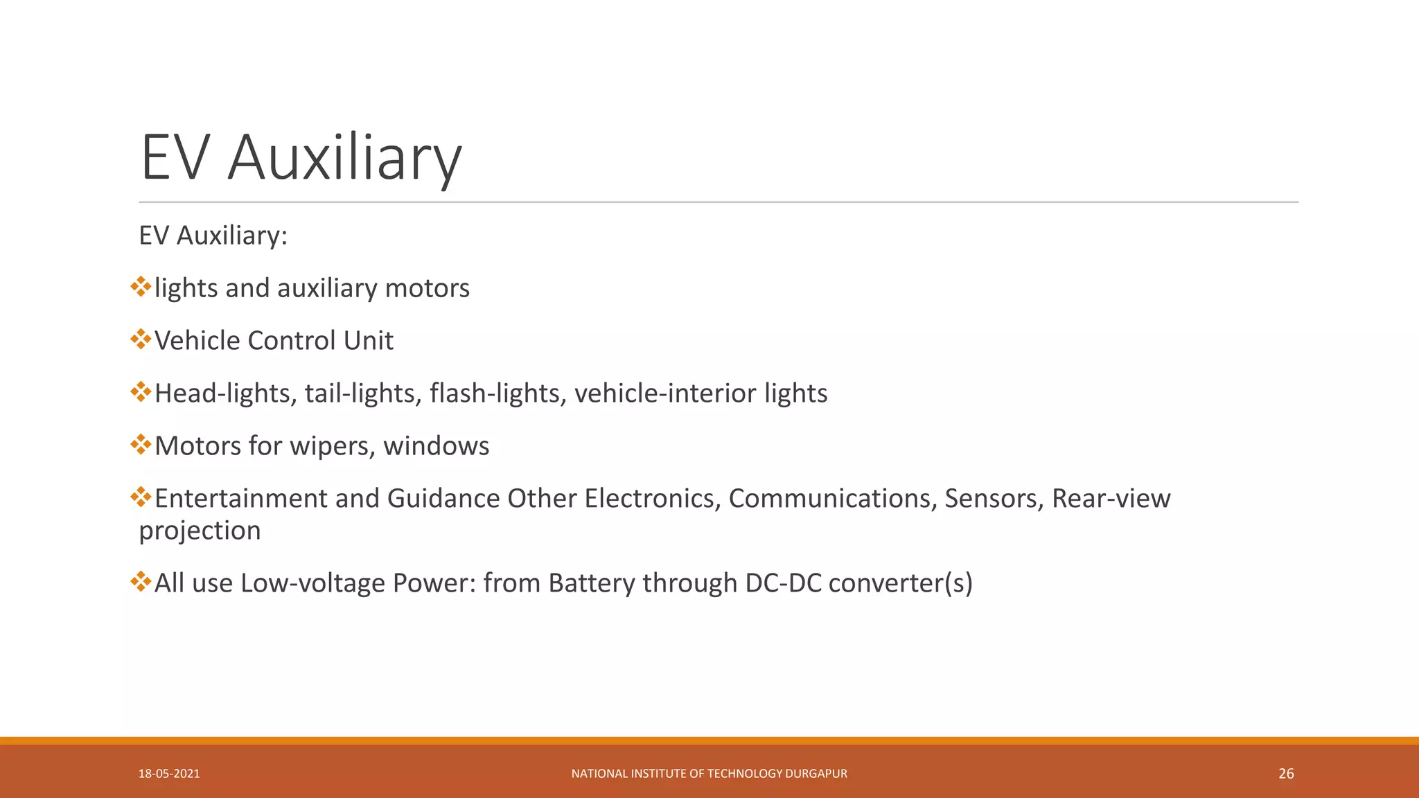 EV Auxiliary
EV Auxiliary:
lights and auxiliary motors
Vehicle Control Unit
Head-lights, tail-lights, flash-lights, vehicle-interior lights
Motors for wipers, windows
Entertainment and Guidance Other Electronics, Communications, Sensors, Rear-view
projection
All use Low-voltage Power: from Battery through DC-DC converter(s)
18-05-2021 NATIONAL INSTITUTE OF TECHNOLOGY DURGAPUR 26
 