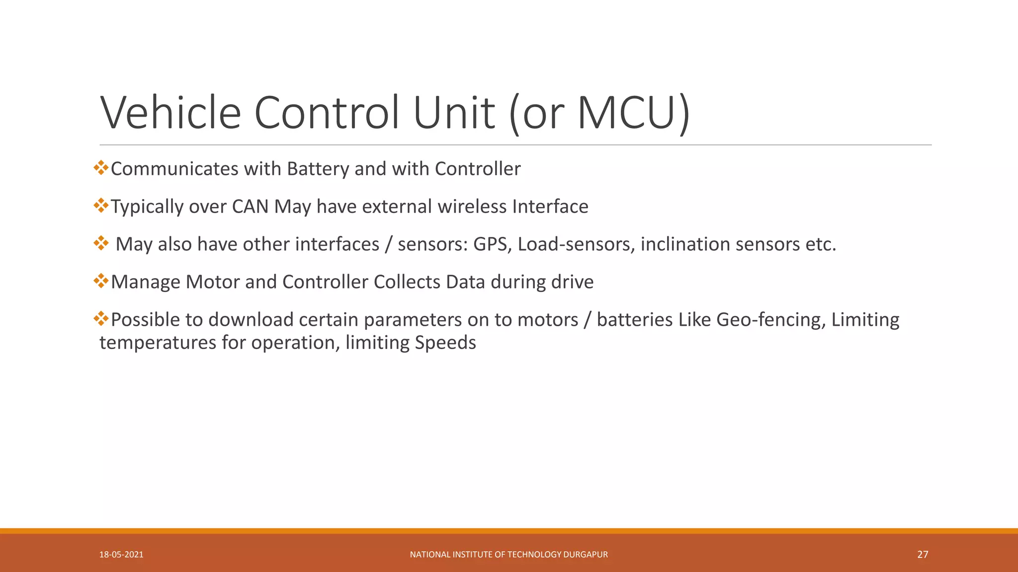Vehicle Control Unit (or MCU)
Communicates with Battery and with Controller
Typically over CAN May have external wireless Interface
 May also have other interfaces / sensors: GPS, Load-sensors, inclination sensors etc.
Manage Motor and Controller Collects Data during drive
Possible to download certain parameters on to motors / batteries Like Geo-fencing, Limiting
temperatures for operation, limiting Speeds
18-05-2021 NATIONAL INSTITUTE OF TECHNOLOGY DURGAPUR 27
 