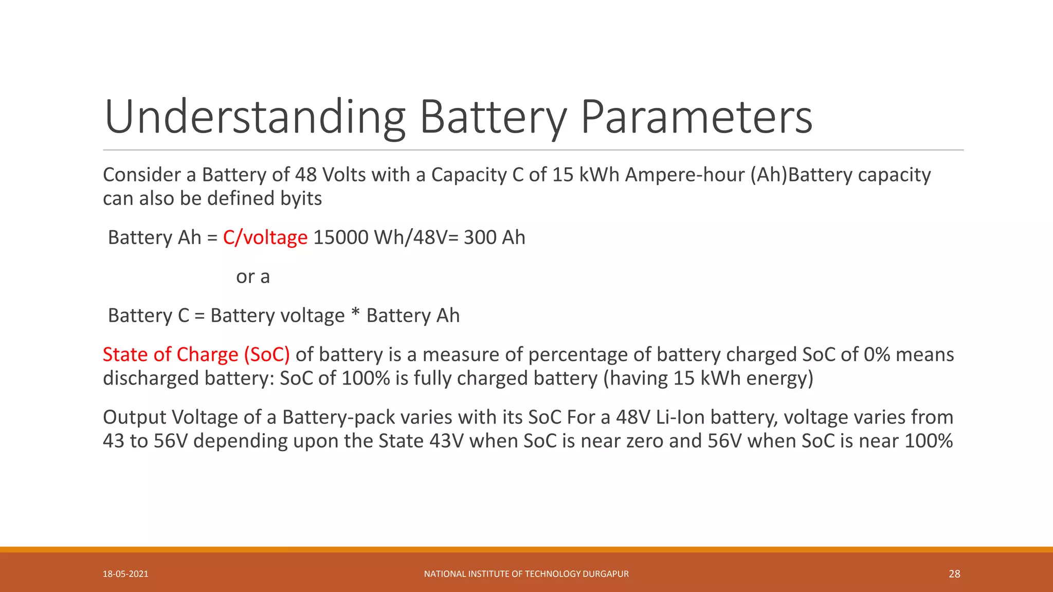 Understanding Battery Parameters
Consider a Battery of 48 Volts with a Capacity C of 15 kWh Ampere-hour (Ah)Battery capacity
can also be defined byits
Battery Ah = C/voltage 15000 Wh/48V= 300 Ah
or a
Battery C = Battery voltage * Battery Ah
State of Charge (SoC) of battery is a measure of percentage of battery charged SoC of 0% means
discharged battery: SoC of 100% is fully charged battery (having 15 kWh energy)
Output Voltage of a Battery-pack varies with its SoC For a 48V Li-Ion battery, voltage varies from
43 to 56V depending upon the State 43V when SoC is near zero and 56V when SoC is near 100%
18-05-2021 NATIONAL INSTITUTE OF TECHNOLOGY DURGAPUR 28
 