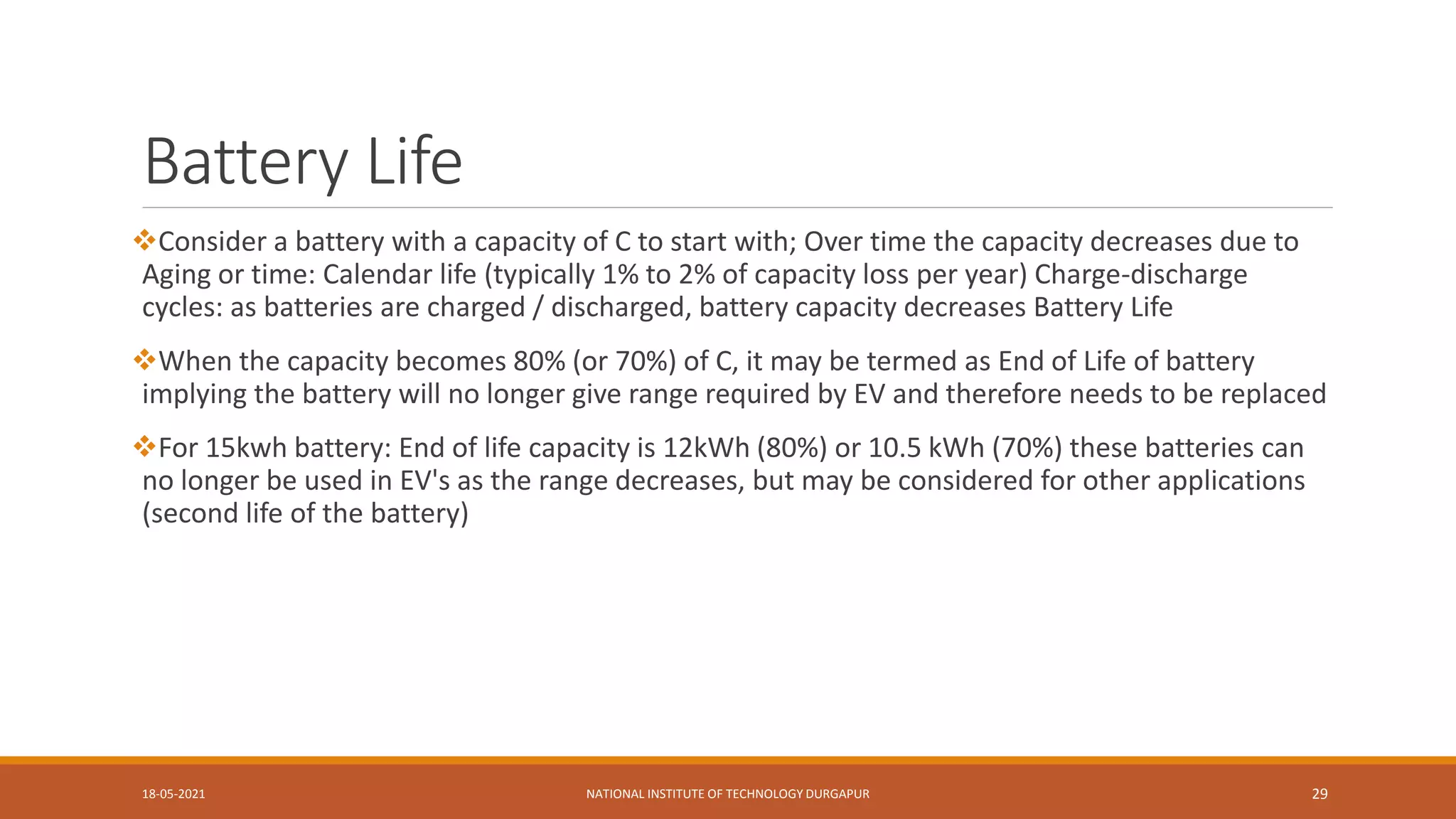 Battery Life
Consider a battery with a capacity of C to start with; Over time the capacity decreases due to
Aging or time: Calendar life (typically 1% to 2% of capacity loss per year) Charge-discharge
cycles: as batteries are charged / discharged, battery capacity decreases Battery Life
When the capacity becomes 80% (or 70%) of C, it may be termed as End of Life of battery
implying the battery will no longer give range required by EV and therefore needs to be replaced
For 15kwh battery: End of life capacity is 12kWh (80%) or 10.5 kWh (70%) these batteries can
no longer be used in EV's as the range decreases, but may be considered for other applications
(second life of the battery)
18-05-2021 NATIONAL INSTITUTE OF TECHNOLOGY DURGAPUR 29
 