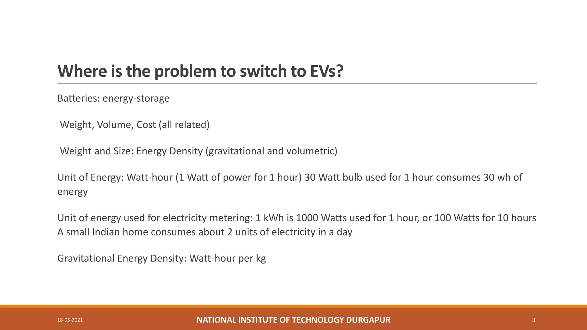 Where is the problem to switch to EVs?
Batteries: energy-storage
Weight, Volume, Cost (all related)
Weight and Size: Energy Density (gravitational and volumetric)
Unit of Energy: Watt-hour (1 Watt of power for 1 hour) 30 Watt bulb used for 1 hour consumes 30 wh of
energy
Unit of energy used for electricity metering: 1 kWh is 1000 Watts used for 1 hour, or 100 Watts for 10 hours
A small Indian home consumes about 2 units of electricity in a day
Gravitational Energy Density: Watt-hour per kg
18-05-2021 NATIONAL INSTITUTE OF TECHNOLOGY DURGAPUR 3
 