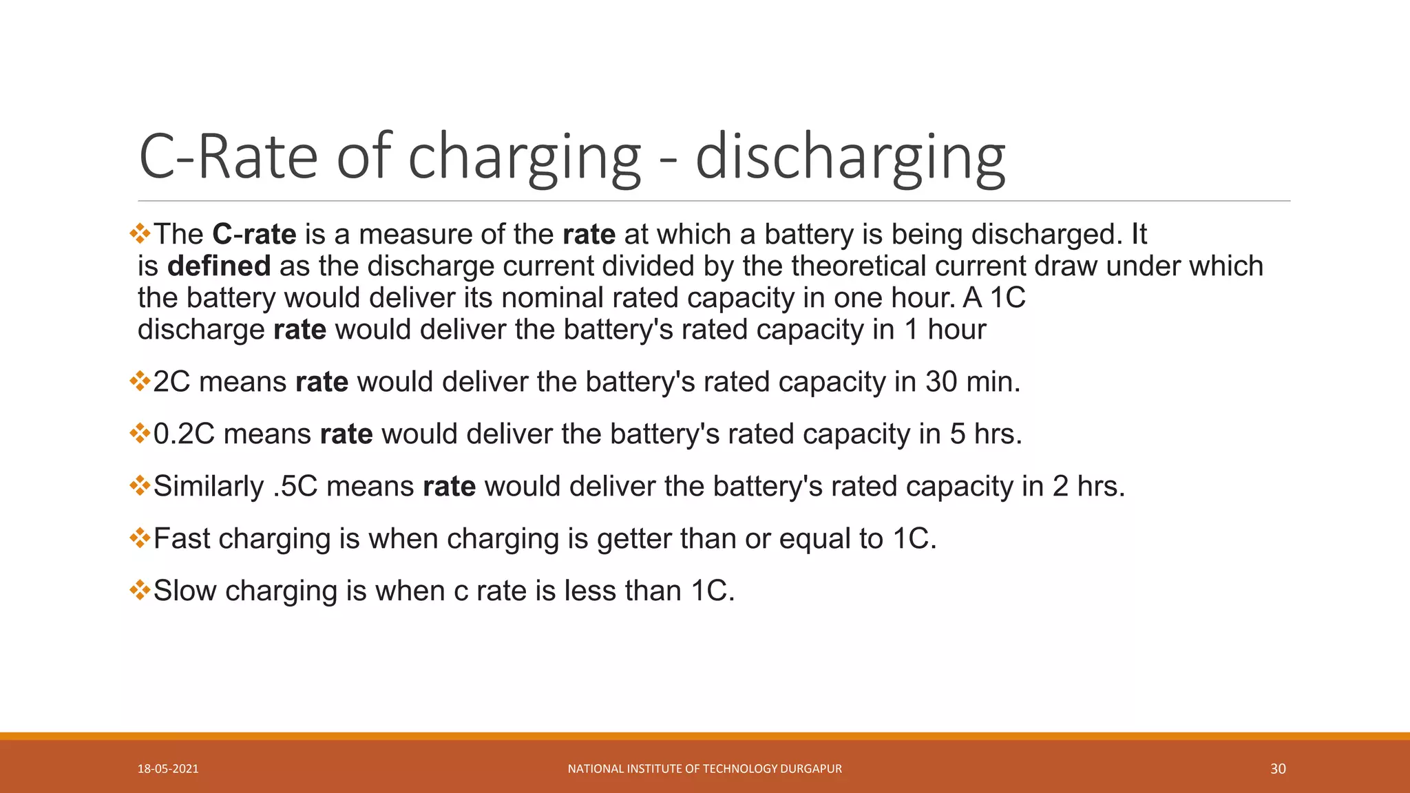 C-Rate of charging - discharging
The C-rate is a measure of the rate at which a battery is being discharged. It
is defined as the discharge current divided by the theoretical current draw under which
the battery would deliver its nominal rated capacity in one hour. A 1C
discharge rate would deliver the battery's rated capacity in 1 hour
2C means rate would deliver the battery's rated capacity in 30 min.
0.2C means rate would deliver the battery's rated capacity in 5 hrs.
Similarly .5C means rate would deliver the battery's rated capacity in 2 hrs.
Fast charging is when charging is getter than or equal to 1C.
Slow charging is when c rate is less than 1C.
18-05-2021 NATIONAL INSTITUTE OF TECHNOLOGY DURGAPUR 30
 