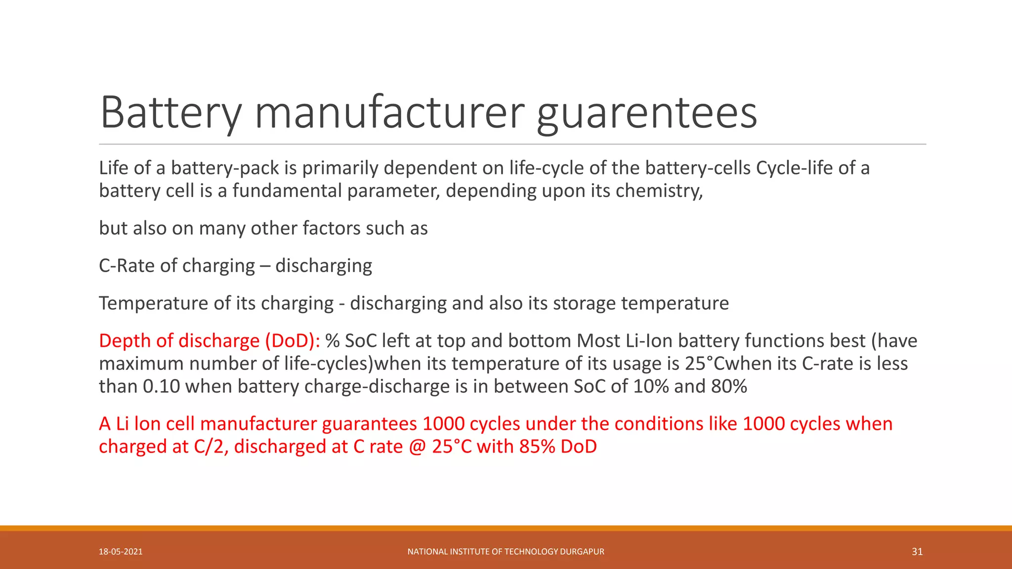 Battery manufacturer guarentees
Life of a battery-pack is primarily dependent on life-cycle of the battery-cells Cycle-life of a
battery cell is a fundamental parameter, depending upon its chemistry,
but also on many other factors such as
C-Rate of charging – discharging
Temperature of its charging - discharging and also its storage temperature
Depth of discharge (DoD): % SoC left at top and bottom Most Li-Ion battery functions best (have
maximum number of life-cycles)when its temperature of its usage is 25°Cwhen its C-rate is less
than 0.10 when battery charge-discharge is in between SoC of 10% and 80%
A Li lon cell manufacturer guarantees 1000 cycles under the conditions like 1000 cycles when
charged at C/2, discharged at C rate @ 25°C with 85% DoD
18-05-2021 NATIONAL INSTITUTE OF TECHNOLOGY DURGAPUR 31
 