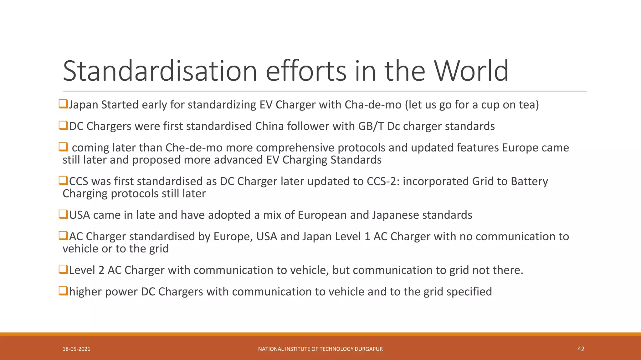 Standardisation efforts in the World
Japan Started early for standardizing EV Charger with Cha-de-mo (let us go for a cup on tea)
DC Chargers were first standardised China follower with GB/T Dc charger standards
 coming later than Che-de-mo more comprehensive protocols and updated features Europe came
still later and proposed more advanced EV Charging Standards
CCS was first standardised as DC Charger later updated to CCS-2: incorporated Grid to Battery
Charging protocols still later
USA came in late and have adopted a mix of European and Japanese standards
AC Charger standardised by Europe, USA and Japan Level 1 AC Charger with no communication to
vehicle or to the grid
Level 2 AC Charger with communication to vehicle, but communication to grid not there.
higher power DC Chargers with communication to vehicle and to the grid specified
18-05-2021 NATIONAL INSTITUTE OF TECHNOLOGY DURGAPUR 42
 
