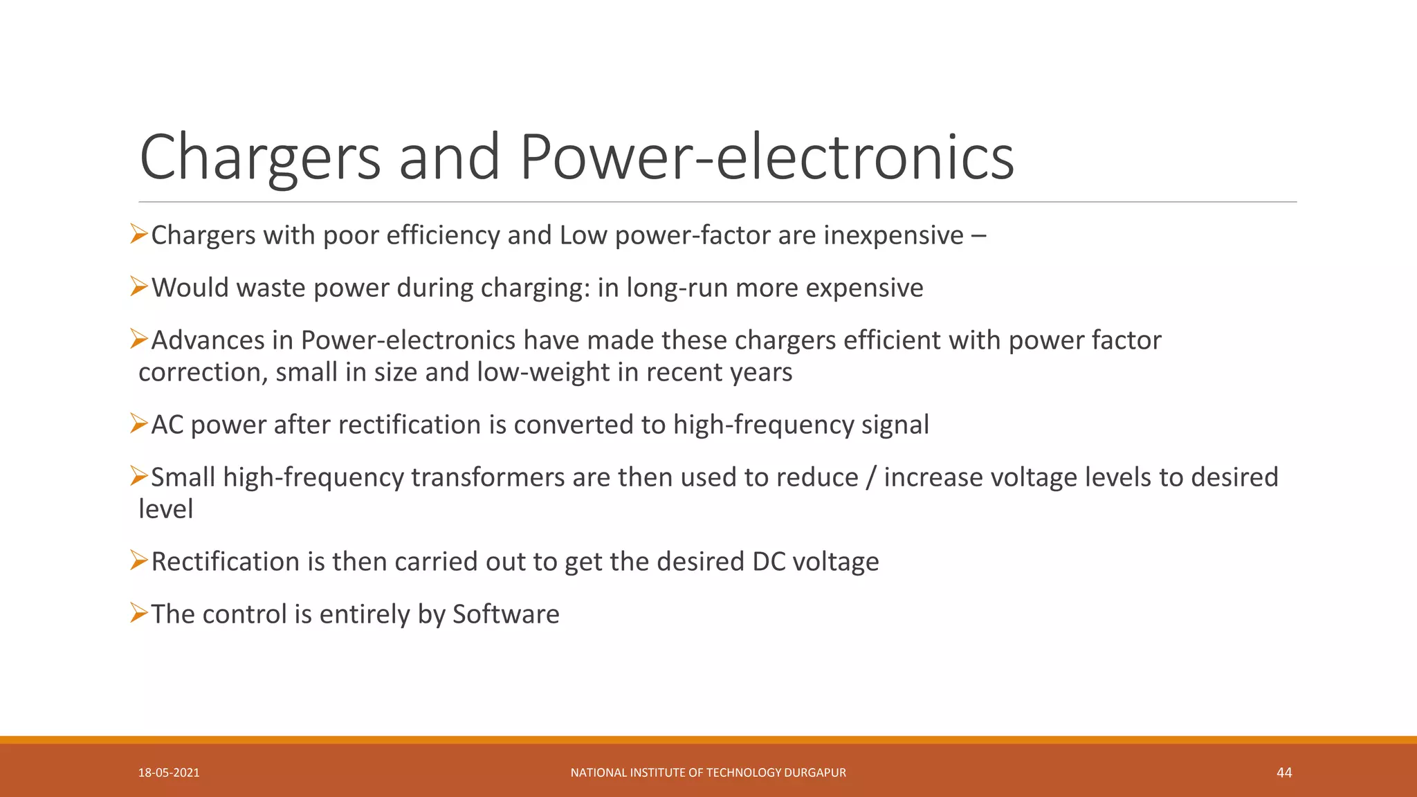 Chargers and Power-electronics
Chargers with poor efficiency and Low power-factor are inexpensive –
Would waste power during charging: in long-run more expensive
Advances in Power-electronics have made these chargers efficient with power factor
correction, small in size and low-weight in recent years
AC power after rectification is converted to high-frequency signal
Small high-frequency transformers are then used to reduce / increase voltage levels to desired
level
Rectification is then carried out to get the desired DC voltage
The control is entirely by Software
18-05-2021 NATIONAL INSTITUTE OF TECHNOLOGY DURGAPUR 44
 