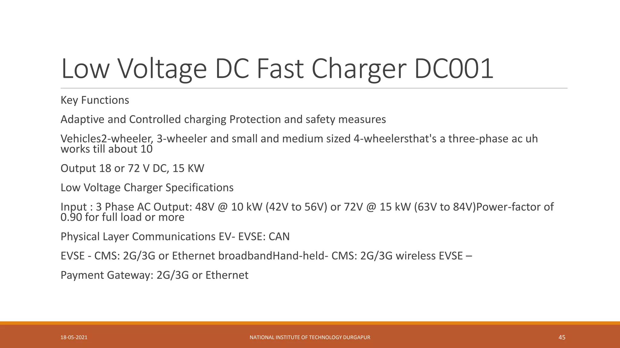 Low Voltage DC Fast Charger DC001
Key Functions
Adaptive and Controlled charging Protection and safety measures
Vehicles2-wheeler, 3-wheeler and small and medium sized 4-wheelersthat's a three-phase ac uh
works till about 10
Output 18 or 72 V DC, 15 KW
Low Voltage Charger Specifications
Input : 3 Phase AC Output: 48V @ 10 kW (42V to 56V) or 72V @ 15 kW (63V to 84V)Power-factor of
0.90 for full load or more
Physical Layer Communications EV- EVSE: CAN
EVSE - CMS: 2G/3G or Ethernet broadbandHand-held- CMS: 2G/3G wireless EVSE –
Payment Gateway: 2G/3G or Ethernet
18-05-2021 NATIONAL INSTITUTE OF TECHNOLOGY DURGAPUR 45
 