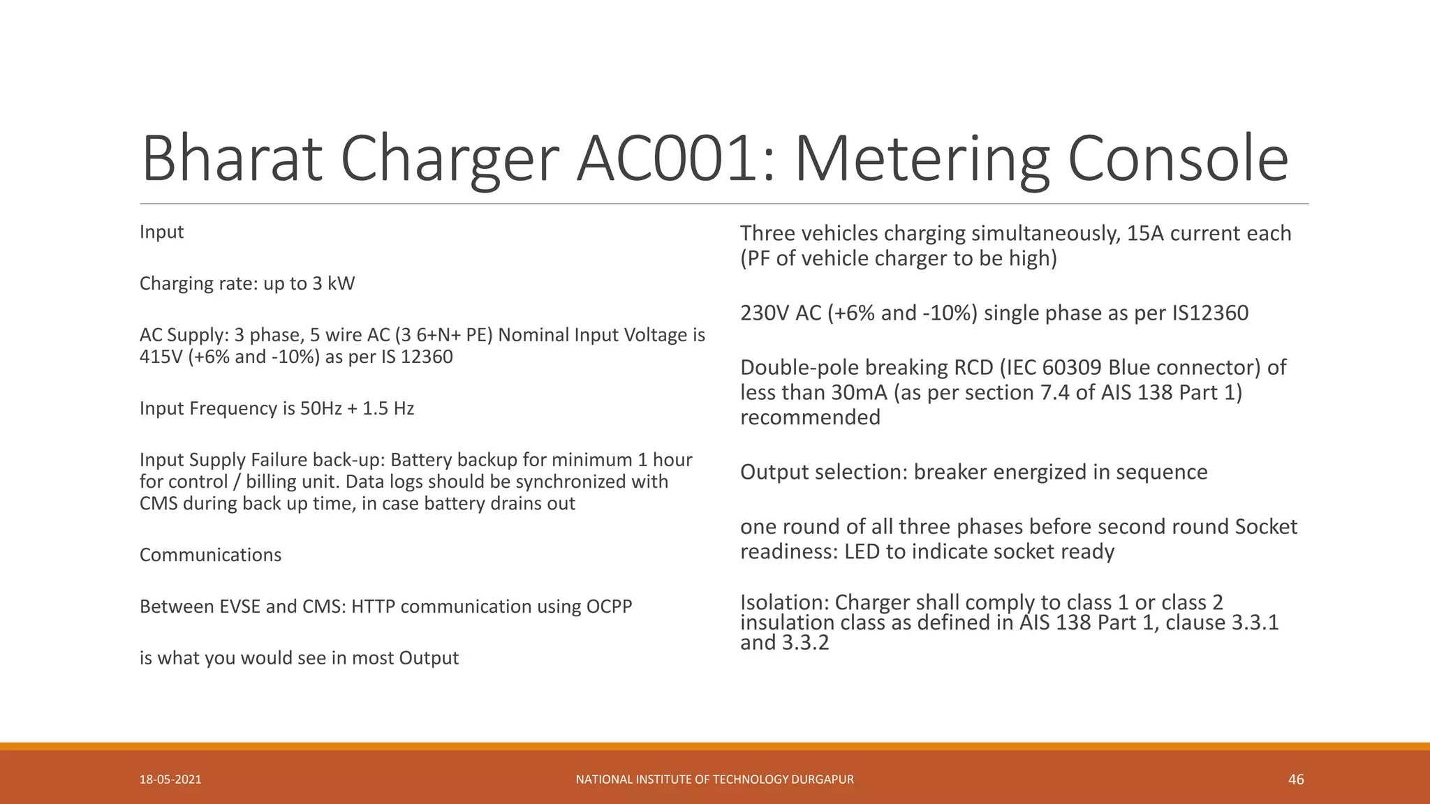 Bharat Charger AC001: Metering Console
Input
Charging rate: up to 3 kW
AC Supply: 3 phase, 5 wire AC (3 6+N+ PE) Nominal Input Voltage is
415V (+6% and -10%) as per IS 12360
Input Frequency is 50Hz + 1.5 Hz
Input Supply Failure back-up: Battery backup for minimum 1 hour
for control / billing unit. Data logs should be synchronized with
CMS during back up time, in case battery drains out
Communications
Between EVSE and CMS: HTTP communication using OCPP
is what you would see in most Output
Three vehicles charging simultaneously, 15A current each
(PF of vehicle charger to be high)
230V AC (+6% and -10%) single phase as per IS12360
Double-pole breaking RCD (IEC 60309 Blue connector) of
less than 30mA (as per section 7.4 of AIS 138 Part 1)
recommended
Output selection: breaker energized in sequence
one round of all three phases before second round Socket
readiness: LED to indicate socket ready
Isolation: Charger shall comply to class 1 or class 2
insulation class as defined in AIS 138 Part 1, clause 3.3.1
and 3.3.2
18-05-2021 NATIONAL INSTITUTE OF TECHNOLOGY DURGAPUR 46
 