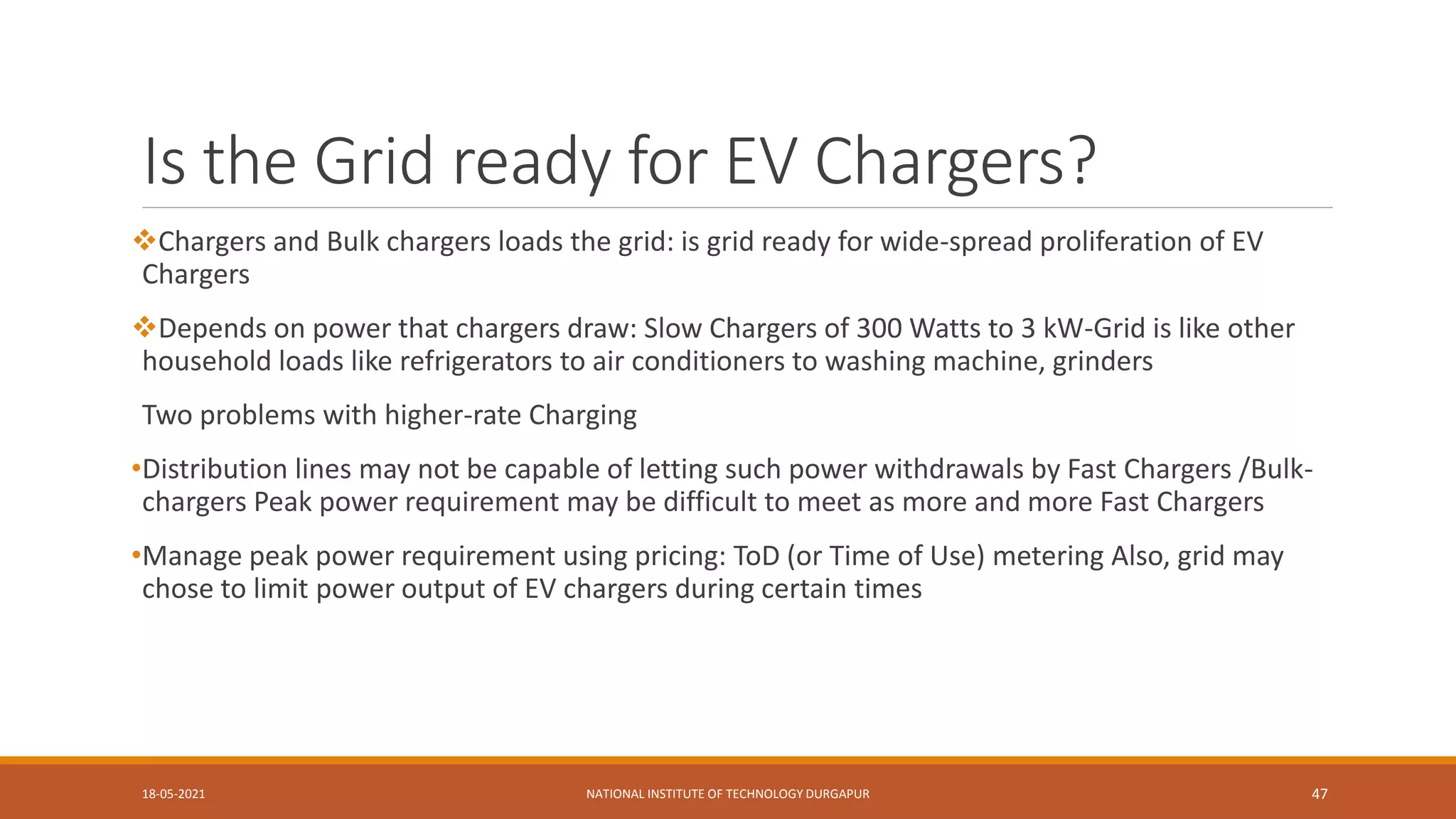 Is the Grid ready for EV Chargers?
18-05-2021 NATIONAL INSTITUTE OF TECHNOLOGY DURGAPUR 47
Chargers and Bulk chargers loads the grid: is grid ready for wide-spread proliferation of EV
Chargers
Depends on power that chargers draw: Slow Chargers of 300 Watts to 3 kW-Grid is like other
household loads like refrigerators to air conditioners to washing machine, grinders
Two problems with higher-rate Charging
•Distribution lines may not be capable of letting such power withdrawals by Fast Chargers /Bulk-
chargers Peak power requirement may be difficult to meet as more and more Fast Chargers
•Manage peak power requirement using pricing: ToD (or Time of Use) metering Also, grid may
chose to limit power output of EV chargers during certain times
 