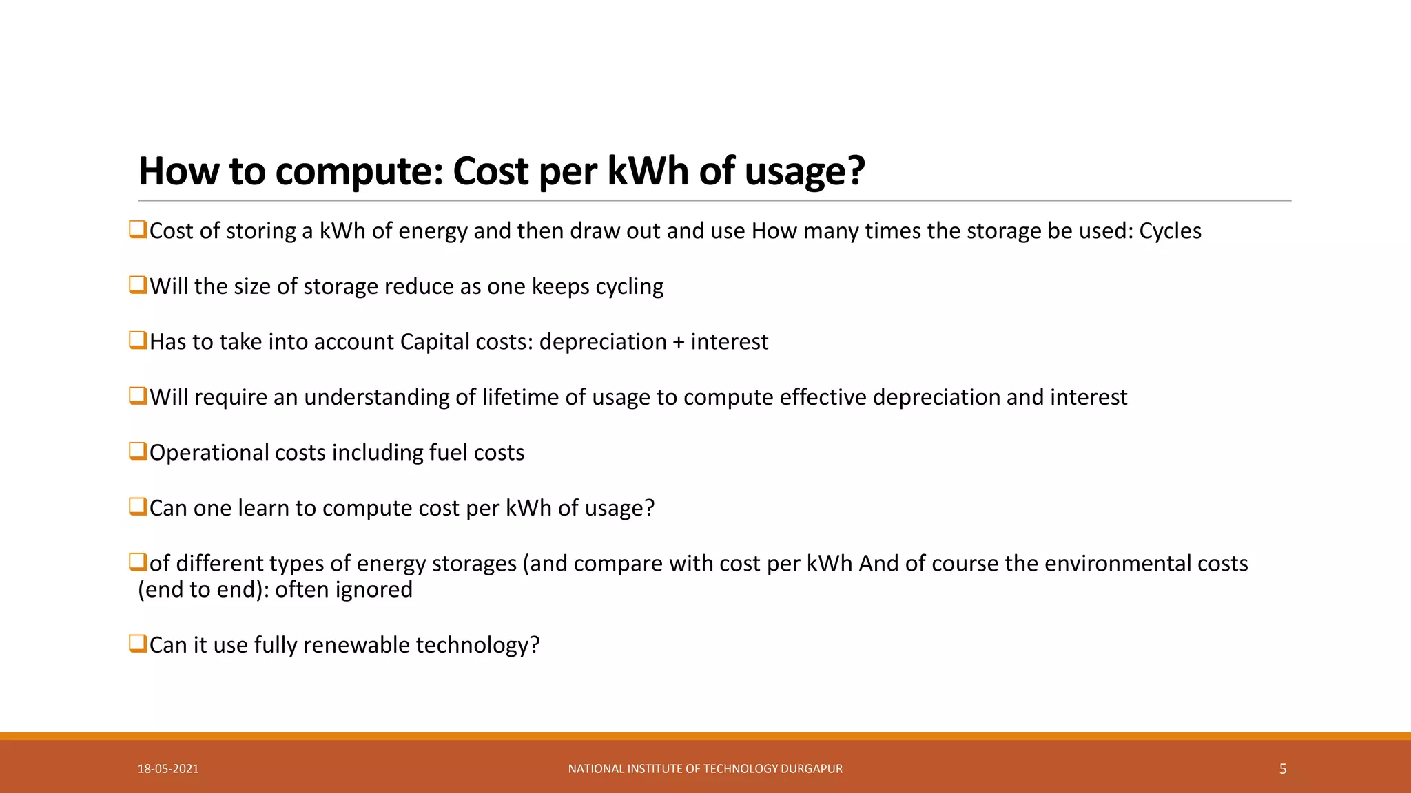 How to compute: Cost per kWh of usage?
Cost of storing a kWh of energy and then draw out and use How many times the storage be used: Cycles
Will the size of storage reduce as one keeps cycling
Has to take into account Capital costs: depreciation + interest
Will require an understanding of lifetime of usage to compute effective depreciation and interest
Operational costs including fuel costs
Can one learn to compute cost per kWh of usage?
of different types of energy storages (and compare with cost per kWh And of course the environmental costs
(end to end): often ignored
Can it use fully renewable technology?
18-05-2021 NATIONAL INSTITUTE OF TECHNOLOGY DURGAPUR 5
 