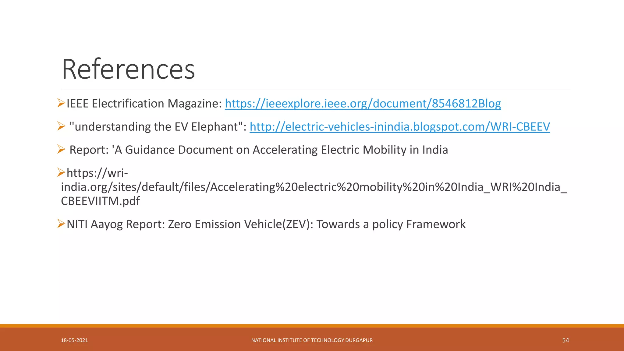 References
IEEE Electrification Magazine: https://ieeexplore.ieee.org/document/8546812Blog
 "understanding the EV Elephant": http://electric-vehicles-inindia.blogspot.com/WRI-CBEEV
 Report: 'A Guidance Document on Accelerating Electric Mobility in India
https://wri-
india.org/sites/default/files/Accelerating%20electric%20mobility%20in%20India_WRI%20India_
CBEEVIITM.pdf
NITI Aayog Report: Zero Emission Vehicle(ZEV): Towards a policy Framework
18-05-2021 NATIONAL INSTITUTE OF TECHNOLOGY DURGAPUR 54
 