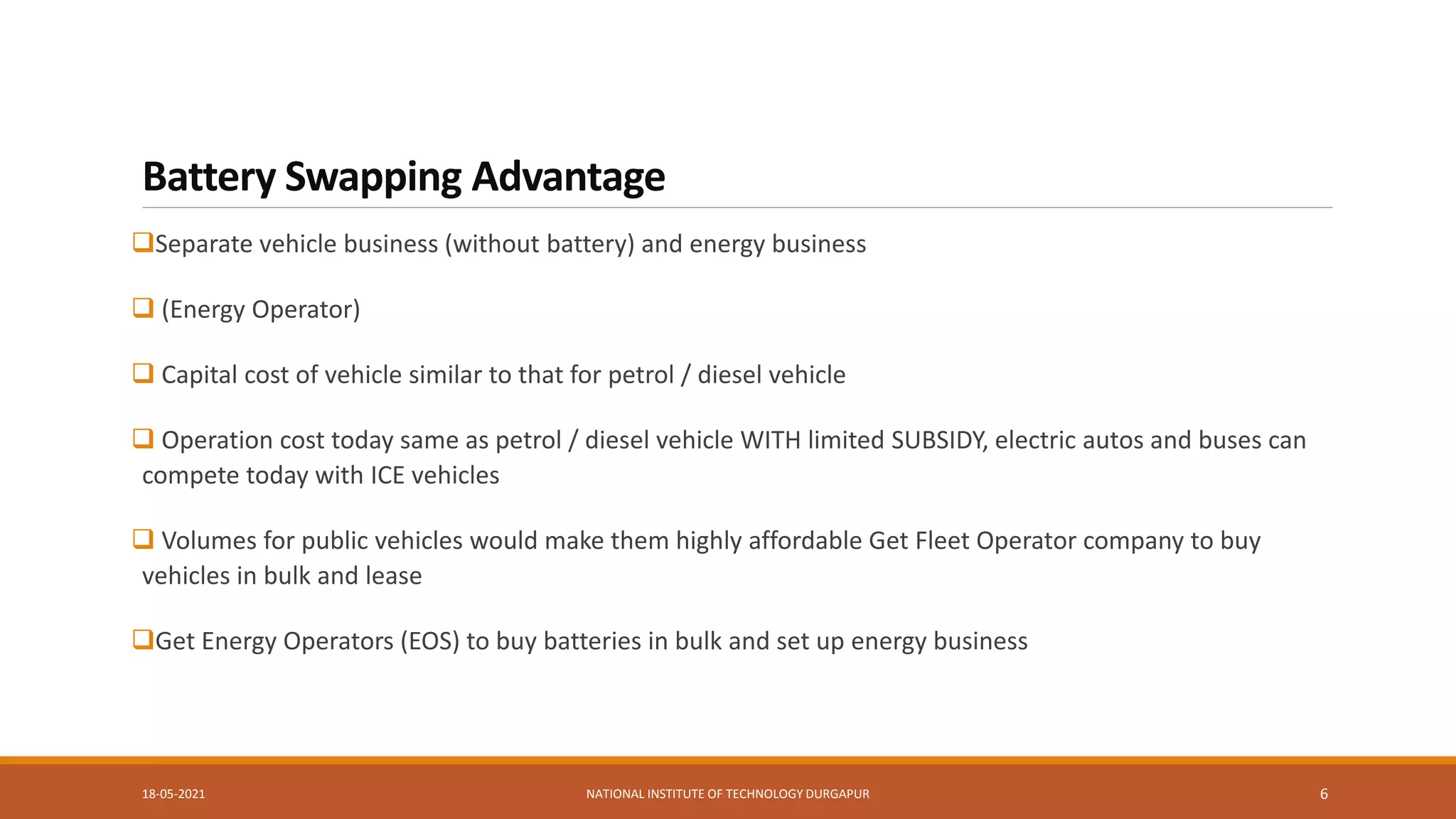 Battery Swapping Advantage
Separate vehicle business (without battery) and energy business
 (Energy Operator)
 Capital cost of vehicle similar to that for petrol / diesel vehicle
 Operation cost today same as petrol / diesel vehicle WITH limited SUBSIDY, electric autos and buses can
compete today with ICE vehicles
 Volumes for public vehicles would make them highly affordable Get Fleet Operator company to buy
vehicles in bulk and lease
Get Energy Operators (EOS) to buy batteries in bulk and set up energy business
18-05-2021 NATIONAL INSTITUTE OF TECHNOLOGY DURGAPUR 6
 