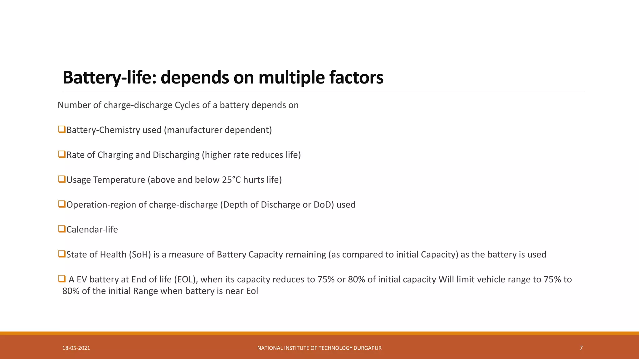 Battery-life: depends on multiple factors
Number of charge-discharge Cycles of a battery depends on
Battery-Chemistry used (manufacturer dependent)
Rate of Charging and Discharging (higher rate reduces life)
Usage Temperature (above and below 25°C hurts life)
Operation-region of charge-discharge (Depth of Discharge or DoD) used
Calendar-life
State of Health (SoH) is a measure of Battery Capacity remaining (as compared to initial Capacity) as the battery is used
 A EV battery at End of life (EOL), when its capacity reduces to 75% or 80% of initial capacity Will limit vehicle range to 75% to
80% of the initial Range when battery is near Eol
18-05-2021 NATIONAL INSTITUTE OF TECHNOLOGY DURGAPUR 7
 
