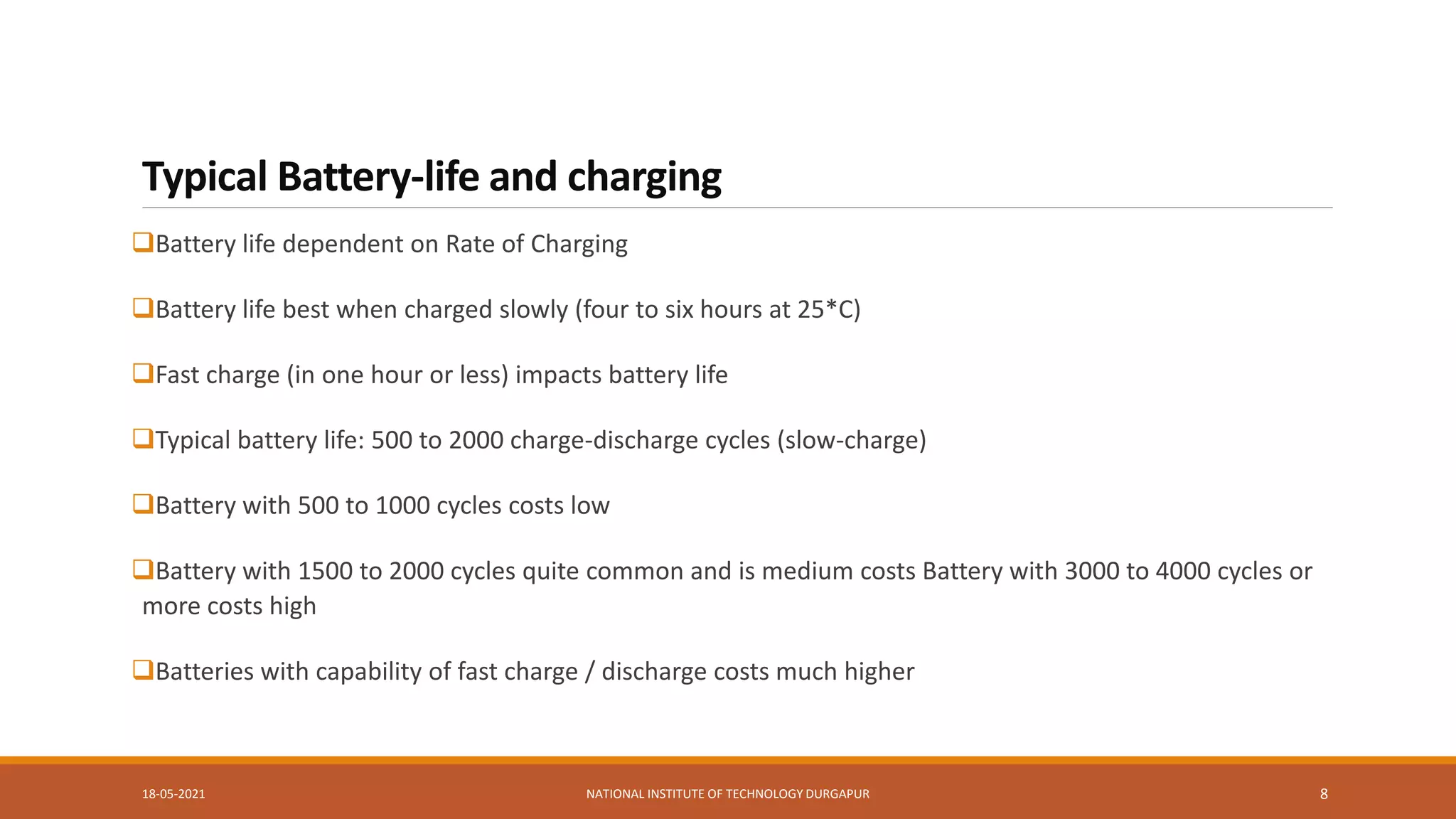 Typical Battery-life and charging
Battery life dependent on Rate of Charging
Battery life best when charged slowly (four to six hours at 25*C)
Fast charge (in one hour or less) impacts battery life
Typical battery life: 500 to 2000 charge-discharge cycles (slow-charge)
Battery with 500 to 1000 cycles costs low
Battery with 1500 to 2000 cycles quite common and is medium costs Battery with 3000 to 4000 cycles or
more costs high
Batteries with capability of fast charge / discharge costs much higher
18-05-2021 NATIONAL INSTITUTE OF TECHNOLOGY DURGAPUR 8
 