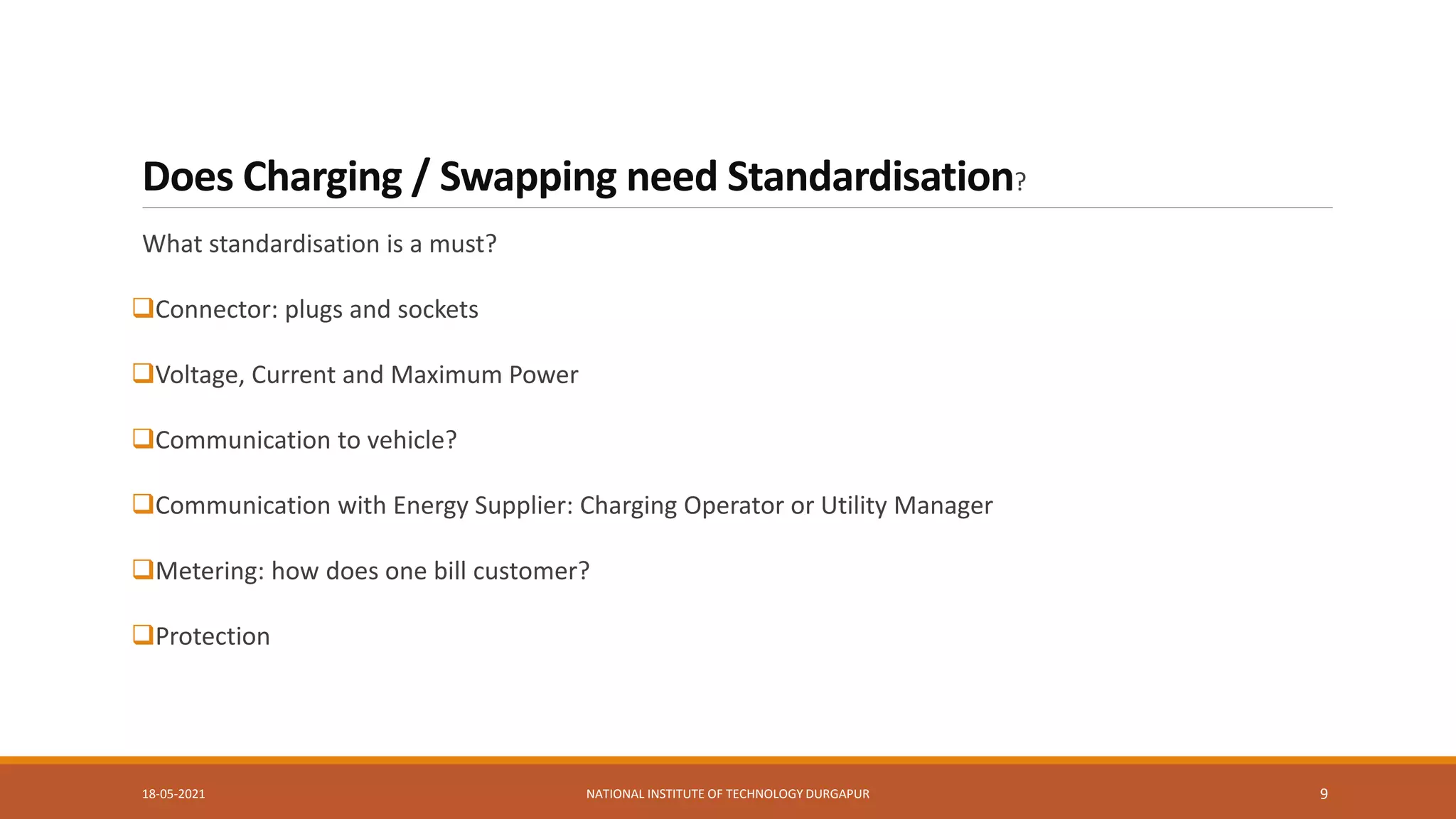 Does Charging / Swapping need Standardisation?
What standardisation is a must?
Connector: plugs and sockets
Voltage, Current and Maximum Power
Communication to vehicle?
Communication with Energy Supplier: Charging Operator or Utility Manager
Metering: how does one bill customer?
Protection
18-05-2021 NATIONAL INSTITUTE OF TECHNOLOGY DURGAPUR 9
 