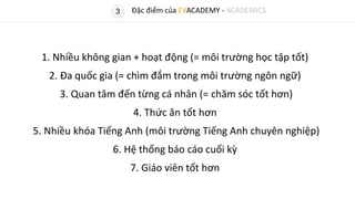 3
1. Nhiều không gian + hoạt động (= môi trường học tập tốt)
2. Đa quốc gia (= chìm đắm trong môi trường ngôn ngữ)
3. Quan tâm đến từng cá nhân (= chăm sóc tốt hơn)
4. Thức ăn tốt hơn
5. Nhiều khóa Tiếng Anh (môi trường Tiếng Anh chuyên nghiệp)
6. Hệ thống báo cáo cuối kỳ
7. Giáo viên tốt hơn
Đặc điểm của EVACADEMY - ACADEMICS
 
