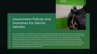 Government Policies And
Incentives For Electric
Vehicles
Government policies and incentives play a crucial role in promoting the adoption of electric vehicles (EVs). Many governments
around the world offer a range of incentives to encourage consumers to switch to EVs. These incentives may include tax credits,
rebates, grants, and subsidies for purchasing EVs or installing charging infrastructure. Additionally, governments often
implement regulations such as emissions standards, fuel economy requirements, and zero-emission vehicle mandates to
incentivize automakers to produce more EVs. Furthermore, policies aimed at expanding public charging infrastructure and
providing incentives for research and development in the EV sector also contribute to the growth of the electric vehicle market.
Overall, government support is instrumental in accelerating the transition to cleaner and more sustainable transportation
through the widespread adoption of electric vehicles.
 