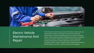 Electric Vehicle
Maintenance And
Repair
EV maintenance involves regular checks of the battery, brakes, tires, and
cooling system. Repairs may include fixing electrical components,
replacing worn-out parts, and addressing any issues with the charging
system. Unlike traditional vehicles, EVs typically have fewer moving parts,
reducing the need for frequent maintenance. However, specialized
training and equipment are often required for repairs due to the
complexity of electric systems. Regular software updates and monitoring
battery health are crucial for optimal performance and longevity.
 
