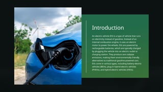 Introduction
An electric vehicle (EV) is a type of vehicle that runs
on electricity instead of gasoline. Instead of an
internal combustion engine, it uses an electric
motor to power the wheels. EVs are powered by
rechargeable batteries, which are typically charged
by plugging the vehicle into an electric outlet or
charging station. They produce zero tailpipe
emissions, making them environmentally friendly
alternatives to traditional gasoline-powered cars.
EVs come in various types, including battery electric
vehicles (BEVs), plug-in hybrid electric vehicles
(PHEVs), and hybrid electric vehicles (HEVs).
 